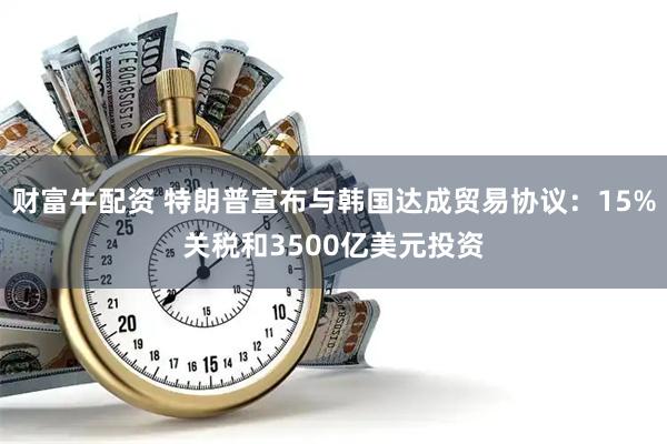 财富牛配资 特朗普宣布与韩国达成贸易协议：15%关税和3500亿美元投资