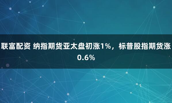 联富配资 纳指期货亚太盘初涨1%，标普股指期货涨0.6%