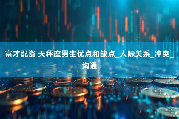 富才配资 天秤座男生优点和缺点_人际关系_冲突_沟通