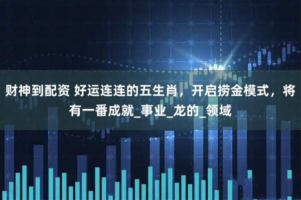 财神到配资 好运连连的五生肖，开启捞金模式，将有一番成就_事业_龙的_领域