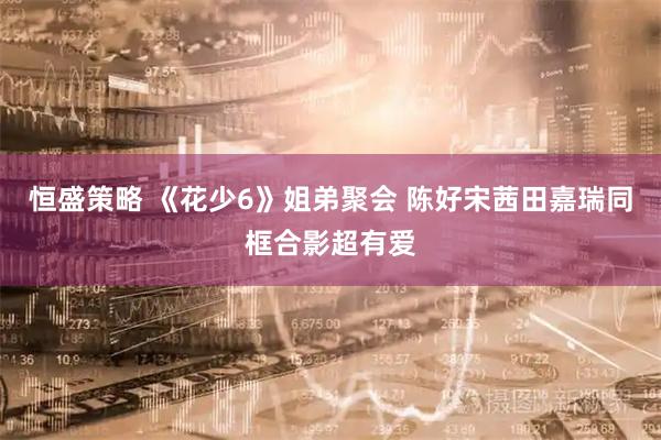 恒盛策略 《花少6》姐弟聚会 陈好宋茜田嘉瑞同框合影超有爱