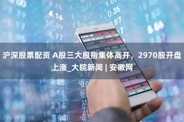 沪深股票配资 A股三大股指集体高开，2970股开盘上涨_大皖新闻 | 安徽网