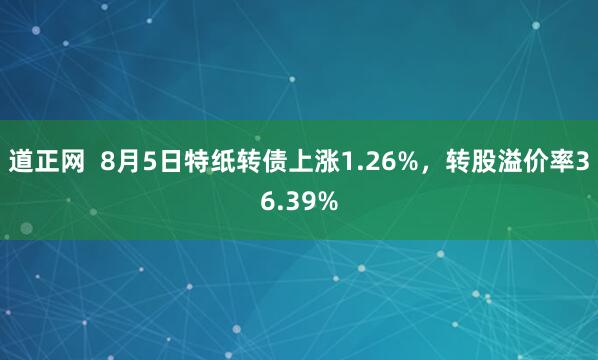 道正网  8月5日特纸转债上涨1.26%，转股溢价率36.39%