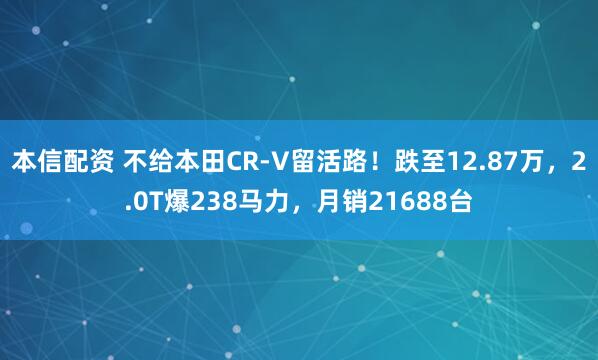 本信配资 不给本田CR-V留活路！跌至12.87万，2.0T爆238马力，月销21688台