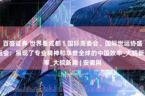 百盛证券 世界看成都丨国际奥委会、国际世运协盛赞成都世运会：展现了专业精神和享誉全球的中国效率_大皖新闻 | 安徽网