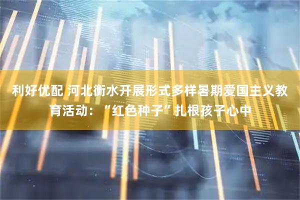 利好优配 河北衡水开展形式多样暑期爱国主义教育活动：“红色种子”扎根孩子心中