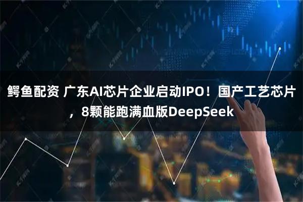 鳄鱼配资 广东AI芯片企业启动IPO！国产工艺芯片，8颗能跑满血版DeepSeek