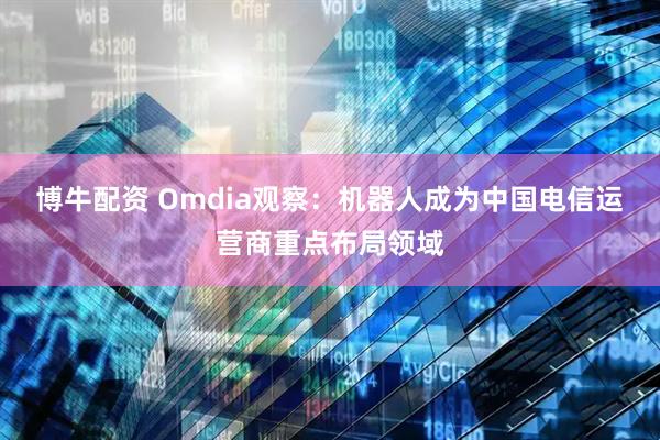 博牛配资 Omdia观察：机器人成为中国电信运营商重点布局领域