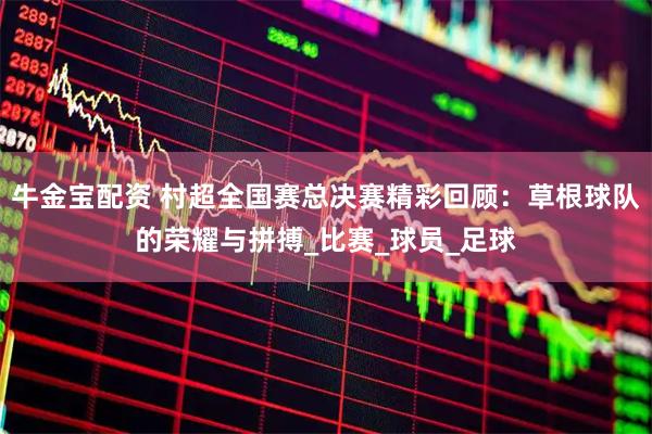 牛金宝配资 村超全国赛总决赛精彩回顾：草根球队的荣耀与拼搏_比赛_球员_足球