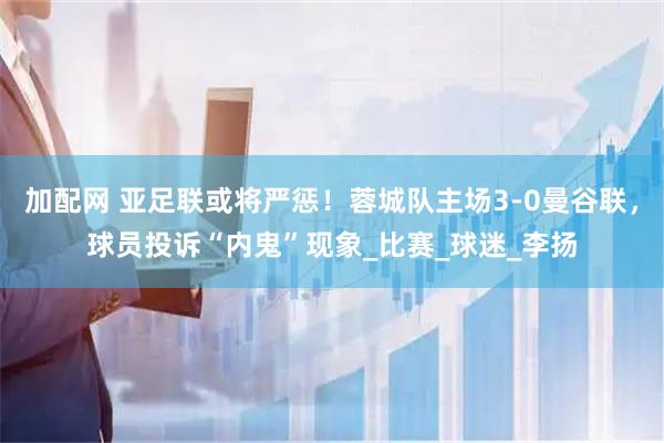 加配网 亚足联或将严惩！蓉城队主场3-0曼谷联，球员投诉“内鬼”现象_比赛_球迷_李扬