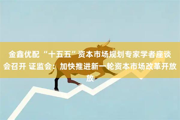 金鑫优配 “十五五”资本市场规划专家学者座谈会召开 证监会：加快推进新一轮资本市场改革开放