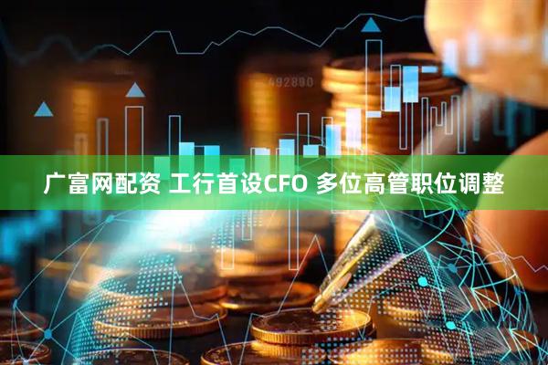 广富网配资 工行首设CFO 多位高管职位调整
