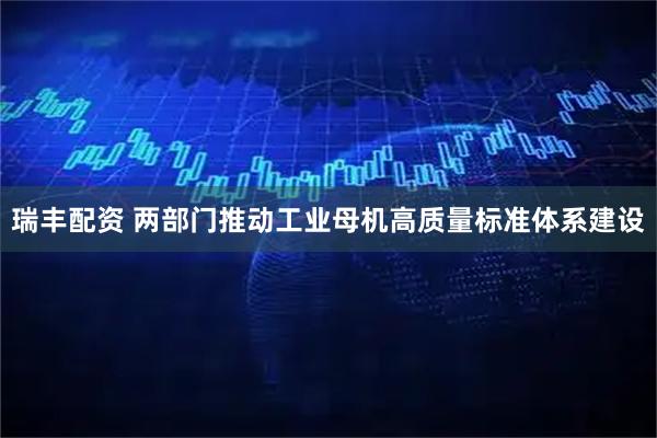 瑞丰配资 两部门推动工业母机高质量标准体系建设