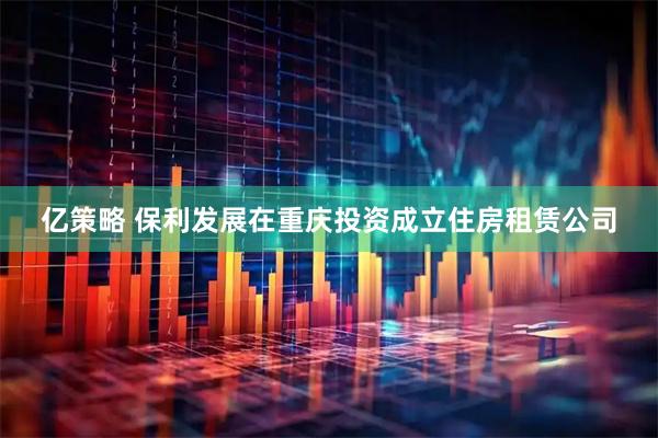 亿策略 保利发展在重庆投资成立住房租赁公司