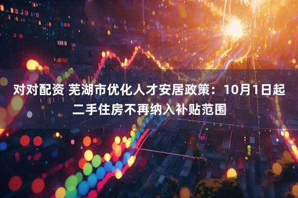 对对配资 芜湖市优化人才安居政策：10月1日起二手住房不再纳入补贴范围