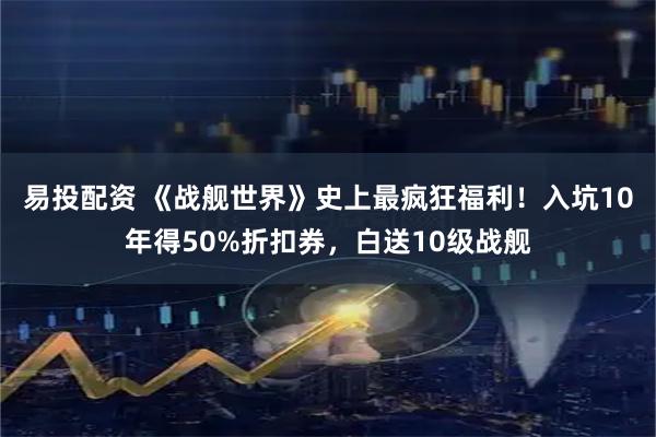 易投配资 《战舰世界》史上最疯狂福利！入坑10年得50%折扣券，白送10级战舰