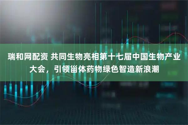 瑞和网配资 共同生物亮相第十七届中国生物产业大会，引领甾体药物绿色智造新浪潮