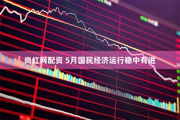 尚红网配资 5月国民经济运行稳中有进