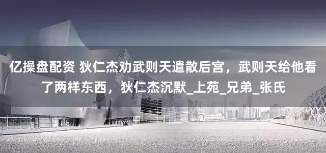 亿操盘配资 狄仁杰劝武则天遣散后宫，武则天给他看了两样东西，狄仁杰沉默_上苑_兄弟_张氏